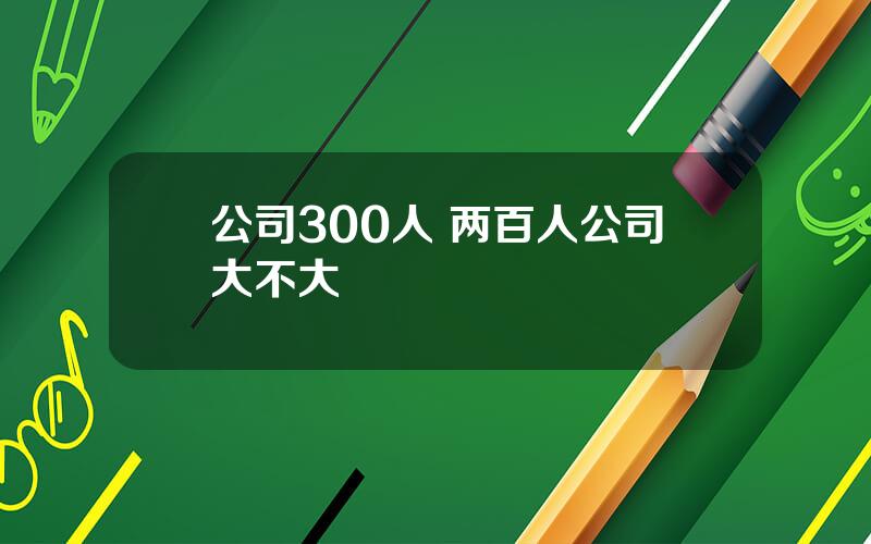 公司300人 两百人公司大不大